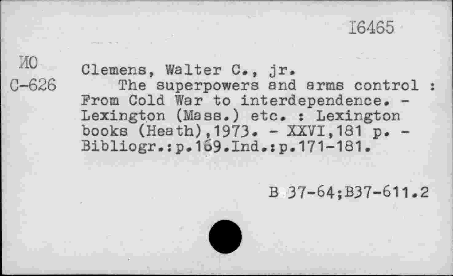 ﻿16465
HO
0-626
Clemens, Walter C., jr.
The superpowers and arms control : From Cold War to interdependence. -Lexington (Mass.) etc. : Lexington books (Heath),1973. - XXVI,181 p. -Bibliogr.ip.169.Ind.jp.171-181.
B 37-64;B37-6l1.2